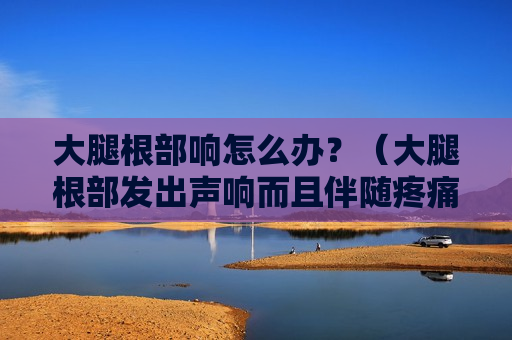 大腿根部响怎么办？（大腿根部发出声响而且伴随疼痛）