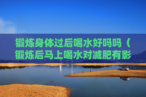 锻炼身体过后喝水好吗吗（锻炼后马上喝水对减肥有影响吗）