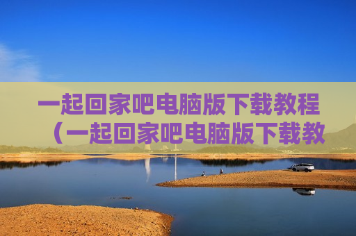 一起回家吧电脑版下载教程（一起回家吧电脑版下载教程视频）