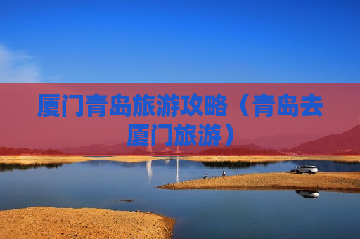 厦门青岛旅游攻略（青岛去厦门旅游）