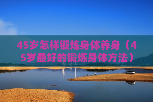45岁怎样锻炼身体养身（45岁最好的锻炼身体方法）