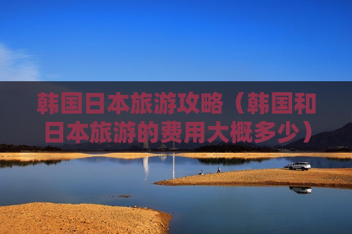 韩国日本旅游攻略（韩国和日本旅游的费用大概多少）