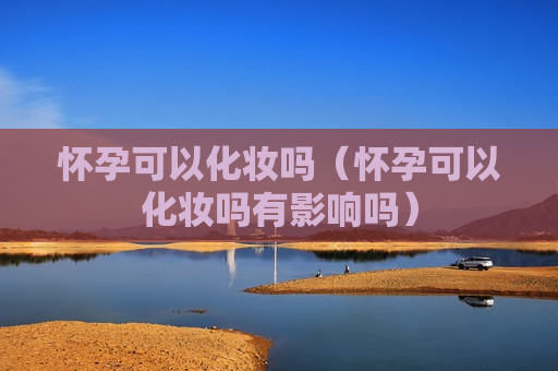 怀孕可以化妆吗（怀孕可以化妆吗有影响吗）