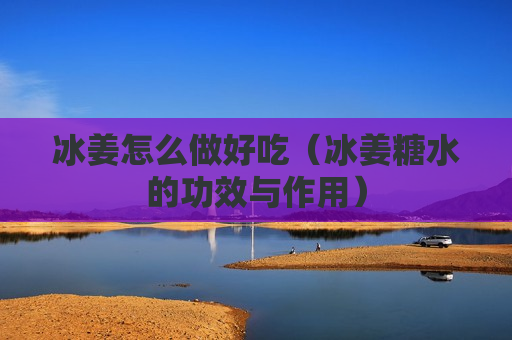 冰姜怎么做好吃（冰姜糖水的功效与作用）