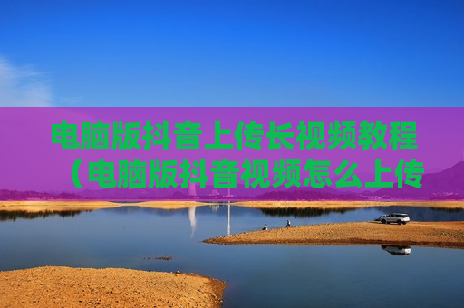 电脑版抖音上传长视频教程（电脑版抖音视频怎么上传）