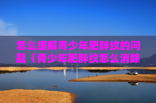 怎么缓解青少年肥胖纹的问题（青少年肥胖纹怎么消除）