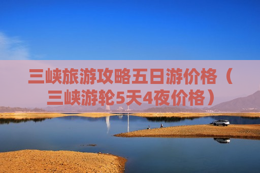 三峡旅游攻略五日游价格（三峡游轮5天4夜价格）