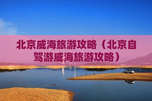 北京威海旅游攻略（北京自驾游威海旅游攻略）