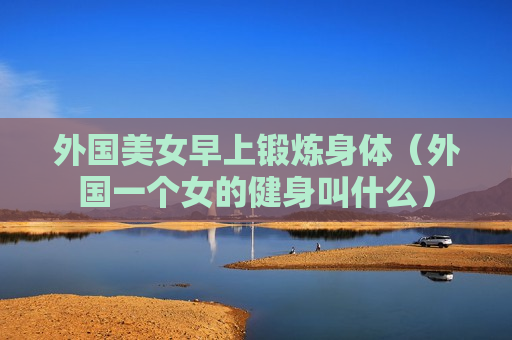外国美女早上锻炼身体（外国一个女的健身叫什么）