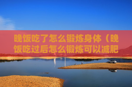 晚饭吃了怎么锻炼身体（晚饭吃过后怎么锻炼可以减肥）