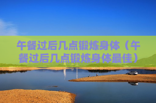 午餐过后几点锻炼身体（午餐过后几点锻炼身体最佳）