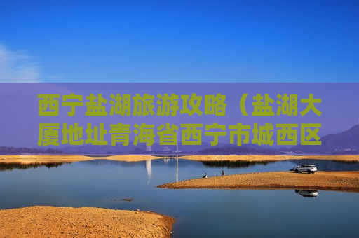 西宁盐湖旅游攻略（盐湖大厦地址青海省西宁市城西区胜利路19号）