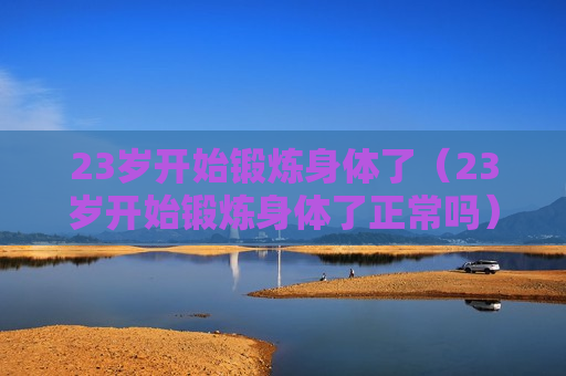 23岁开始锻炼身体了（23岁开始锻炼身体了正常吗）