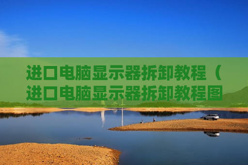 进口电脑显示器拆卸教程（进口电脑显示器拆卸教程图解）