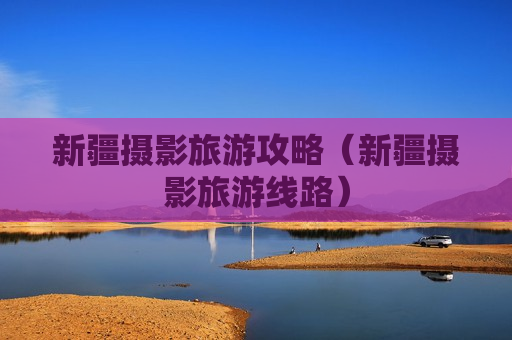 新疆摄影旅游攻略（新疆摄影旅游线路）