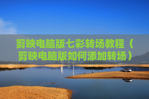 剪映电脑版七彩转场教程（剪映电脑版如何添加转场）