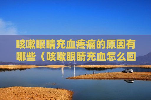 咳嗽眼睛充血疼痛的原因有哪些（咳嗽眼睛充血怎么回事）