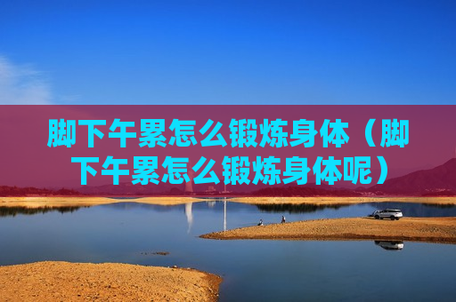 脚下午累怎么锻炼身体（脚下午累怎么锻炼身体呢）