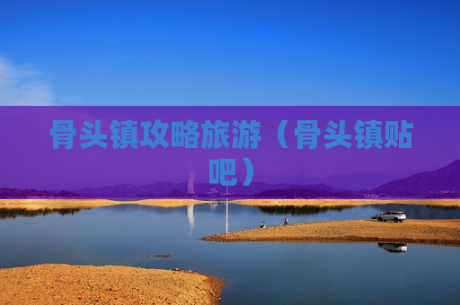 骨头镇攻略旅游（骨头镇贴吧）