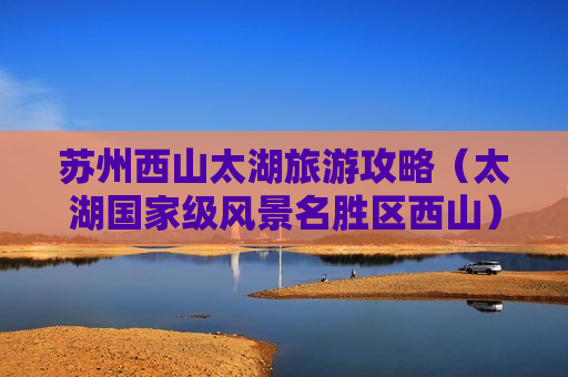 苏州西山太湖旅游攻略（太湖国家级风景名胜区西山）