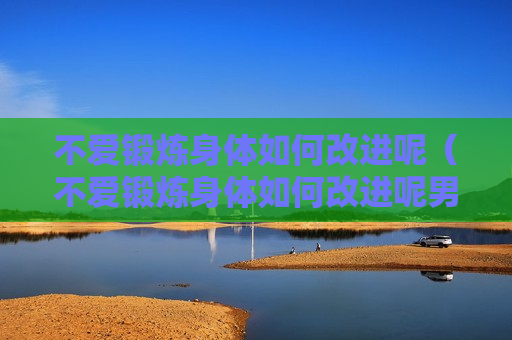 不爱锻炼身体如何改进呢（不爱锻炼身体如何改进呢男生）