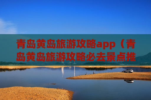 青岛黄岛旅游攻略app（青岛黄岛旅游攻略必去景点推荐）