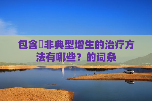 包含​非典型增生的治疗方法有哪些？的词条
