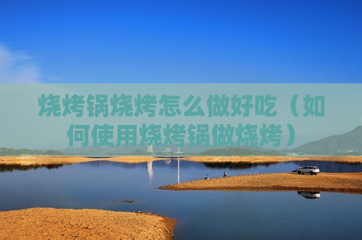 烧烤锅烧烤怎么做好吃（如何使用烧烤锅做烧烤）
