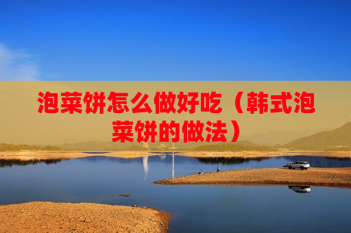 泡菜饼怎么做好吃（韩式泡菜饼的做法）