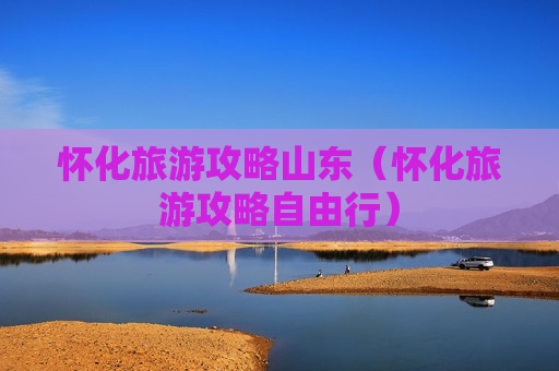 怀化旅游攻略山东（怀化旅游攻略自由行）