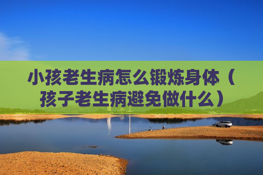 小孩老生病怎么锻炼身体（孩子老生病避免做什么）