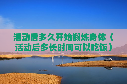 活动后多久开始锻炼身体（活动后多长时间可以吃饭）