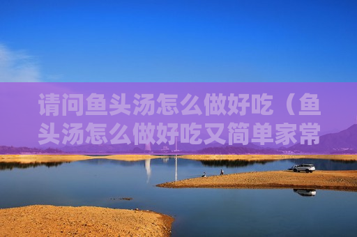 请问鱼头汤怎么做好吃（鱼头汤怎么做好吃又简单家常的）