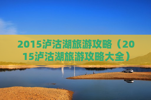 2015泸沽湖旅游攻略（2015泸沽湖旅游攻略大全）