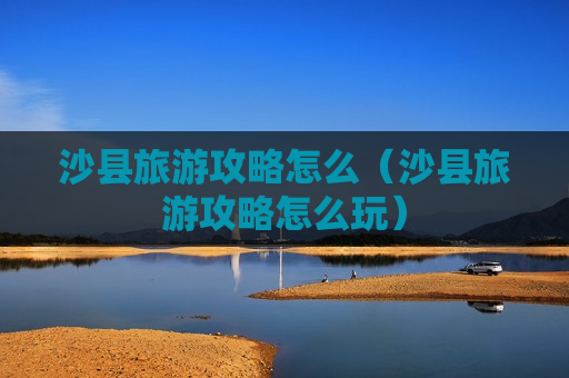 沙县旅游攻略怎么（沙县旅游攻略怎么玩）