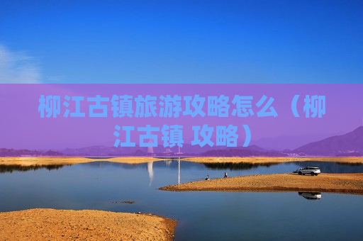 柳江古镇旅游攻略怎么（柳江古镇 攻略）
