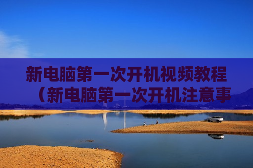 新电脑第一次开机视频教程（新电脑第一次开机注意事项）