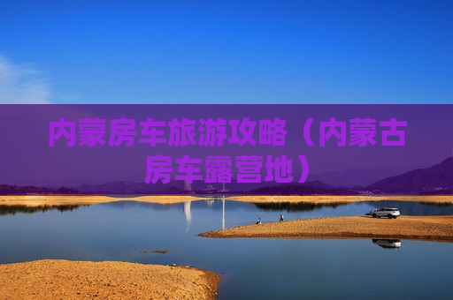 内蒙房车旅游攻略（内蒙古房车露营地）