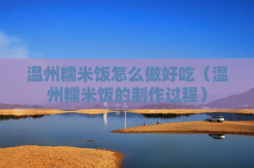 温州糯米饭怎么做好吃（温州糯米饭的制作过程）