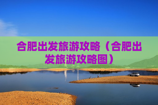 合肥出发旅游攻略（合肥出发旅游攻略图）