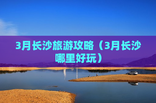 3月长沙旅游攻略（3月长沙哪里好玩）