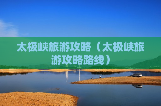 太极峡旅游攻略（太极峡旅游攻略路线）