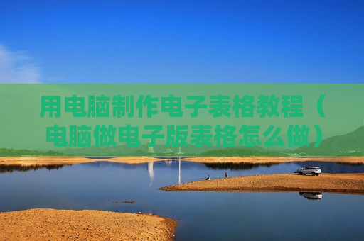 用电脑制作电子表格教程（电脑做电子版表格怎么做）