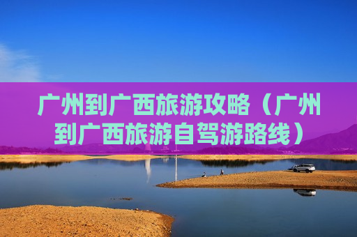 广州到广西旅游攻略（广州到广西旅游自驾游路线）
