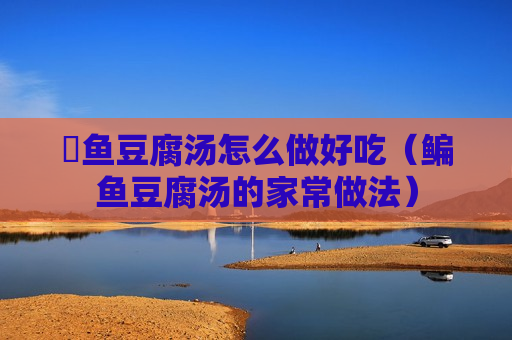 鮰鱼豆腐汤怎么做好吃（鳊鱼豆腐汤的家常做法）