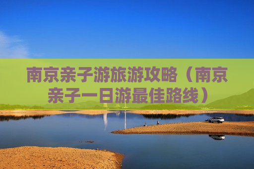 南京亲子游旅游攻略（南京亲子一日游最佳路线）
