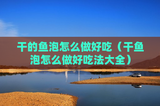 干的鱼泡怎么做好吃（干鱼泡怎么做好吃法大全）