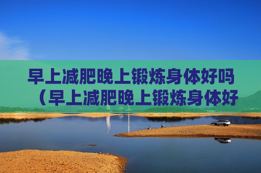 早上减肥晚上锻炼身体好吗（早上减肥晚上锻炼身体好吗男生）