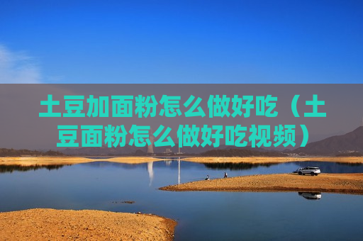 土豆加面粉怎么做好吃（土豆面粉怎么做好吃视频）