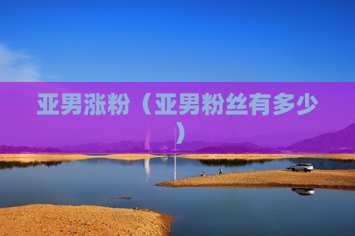 亚男涨粉（亚男粉丝有多少）